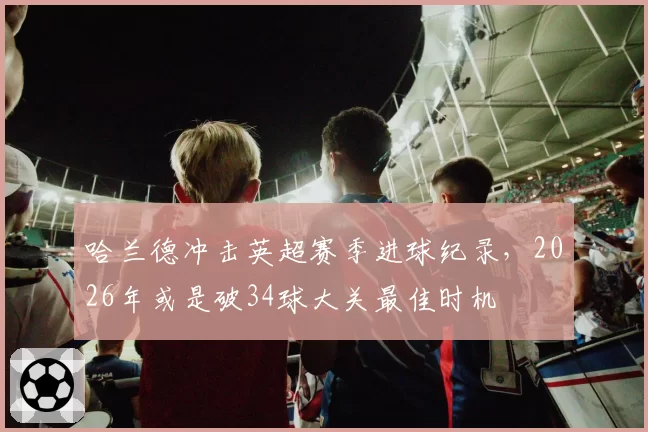 哈兰德冲击英超赛季进球纪录，2026年或是破34球大关最佳时机