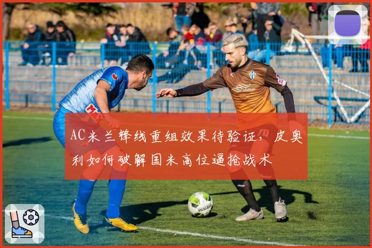 AC米兰锋线重组效果待验证，皮奥利如何破解国米高位逼抢战术