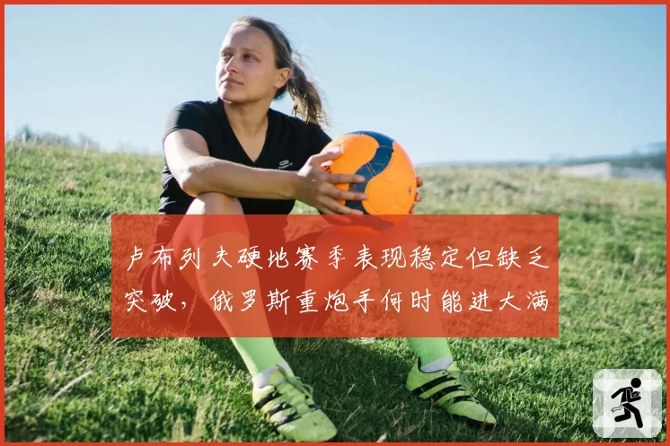 卢布列夫硬地赛季表现稳定但缺乏突破，俄罗斯重炮手何时能进大满贯四强？