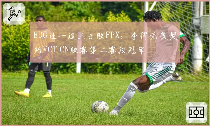 EDG让一追三击败FPX,夺得无畏契约VCT CN联赛第二赛段冠军