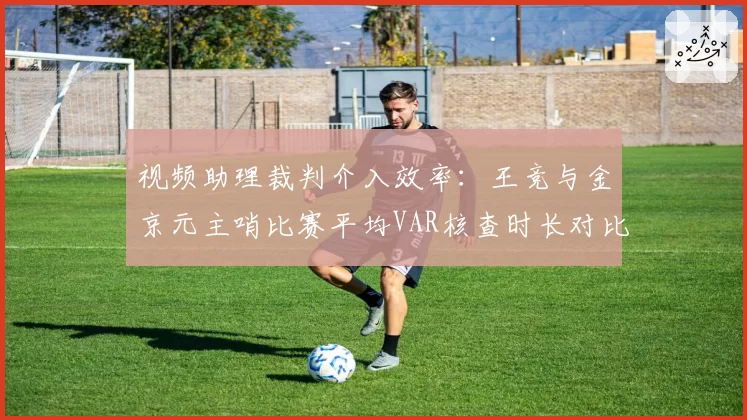 视频助理裁判介入效率：王竞与金京元主哨比赛平均VAR核查时长对比
