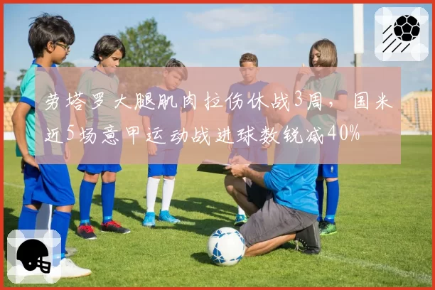 劳塔罗大腿肌肉拉伤休战3周,国米近5场意甲运动战进球数锐减40%