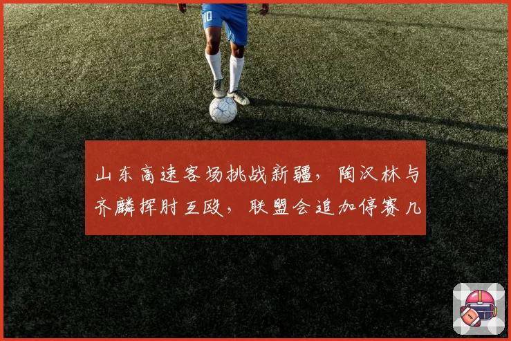 山东高速客场挑战新疆，陶汉林与齐麟挥肘互殴，联盟会追加停赛几场？