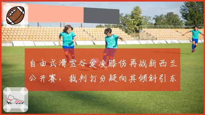 自由式滑雪谷爱凌膝伤再战新西兰公开赛，裁判打分疑向其倾斜引东道主不满