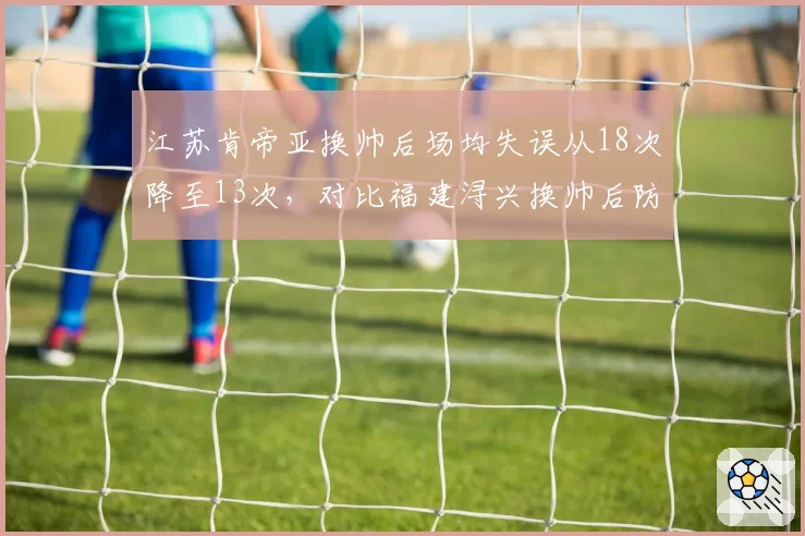 江苏肯帝亚换帅后场均失误从18次降至13次,对比福建浔兴换帅后防守效率反降