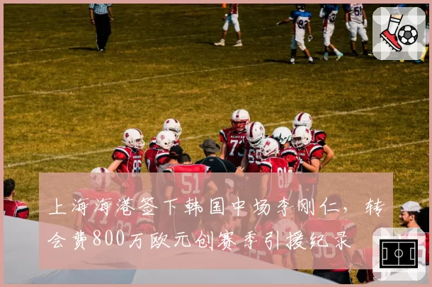 上海海港签下韩国中场李刚仁，转会费800万欧元创赛季引援纪录