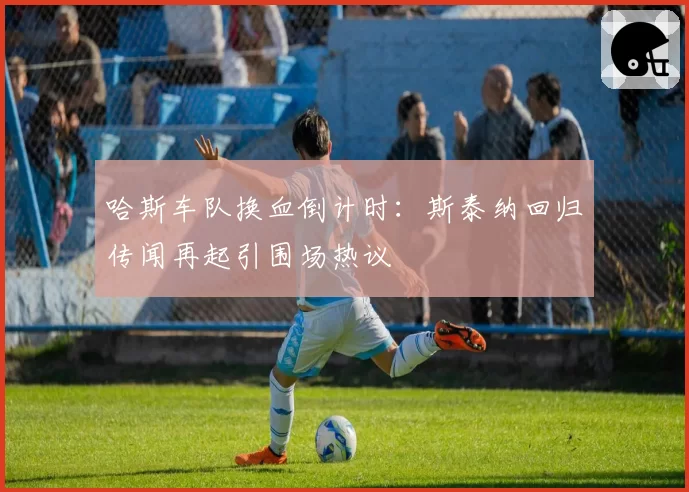 哈斯车队换血倒计时:斯泰纳回归传闻再起引围场热议