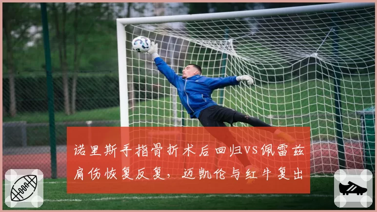 诺里斯手指骨折术后回归vs佩雷兹肩伤恢复反复，迈凯伦与红牛复出时间表截然相反