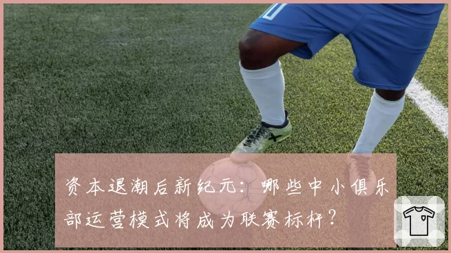 资本退潮后新纪元：哪些中小俱乐部运营模式将成为联赛标杆？