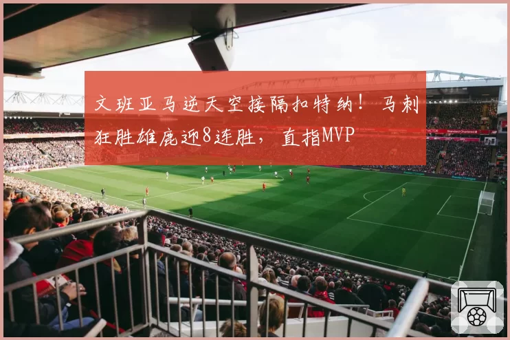 文班亚马逆天空接隔扣特纳！马刺狂胜雄鹿迎8连胜，直指MVP