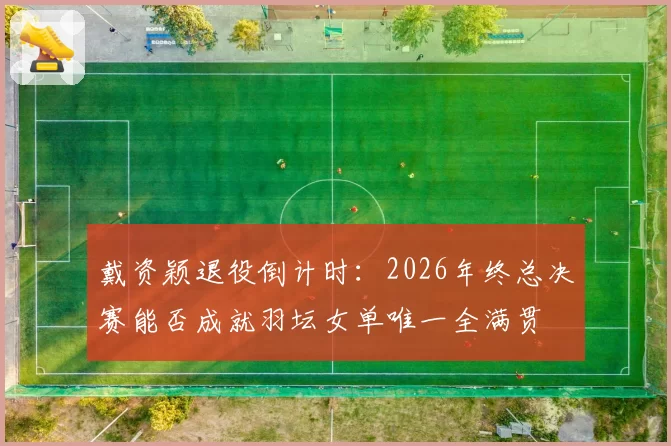戴资颖退役倒计时:2026年终总决赛能否成就羽坛女单唯一全满贯
