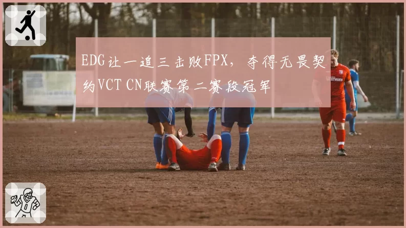 EDG让一追三击败FPX,夺得无畏契约VCT CN联赛第二赛段冠军