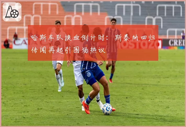哈斯车队换血倒计时:斯泰纳回归传闻再起引围场热议