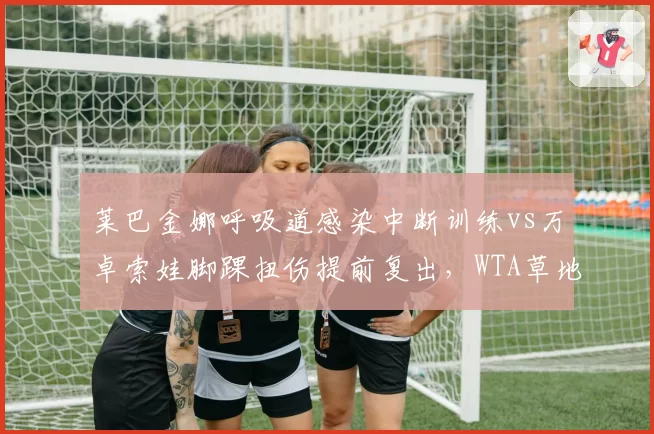 莱巴金娜呼吸道感染中断训练vs万卓索娃脚踝扭伤提前复出，WTA草地女王硬地准备差异